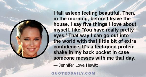 I fall asleep feeling beautiful. Then, in the morning, before I leave the house, I say five things I love about myself, like 'You have really pretty eyes.' That way I can go out into the world with that little bit of