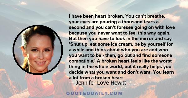 I have been heart broken. You can't breathe, your eyes are pouring a thousand tears a second and you can't foresee going on with love because you never want to feel this way again. But then you have to look in the