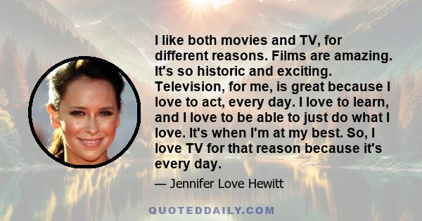 I like both movies and TV, for different reasons. Films are amazing. It's so historic and exciting. Television, for me, is great because I love to act, every day. I love to learn, and I love to be able to just do what I 