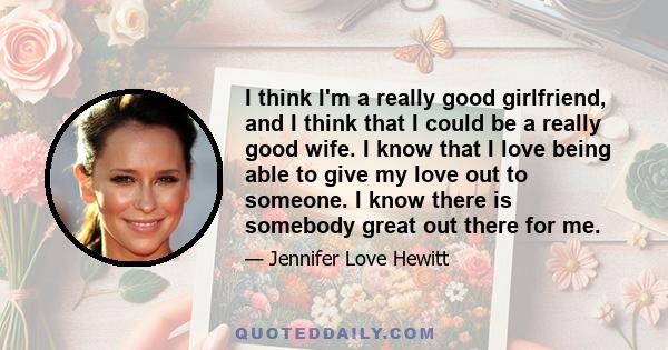 I think I'm a really good girlfriend, and I think that I could be a really good wife. I know that I love being able to give my love out to someone. I know there is somebody great out there for me.