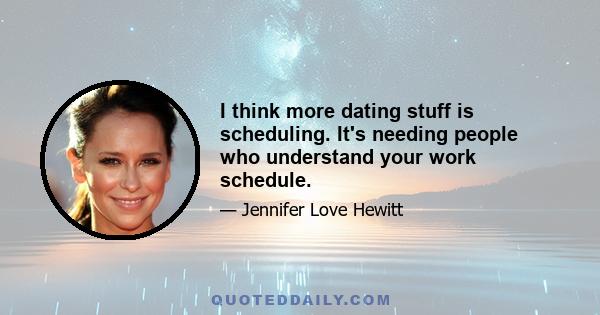 I think more dating stuff is scheduling. It's needing people who understand your work schedule.