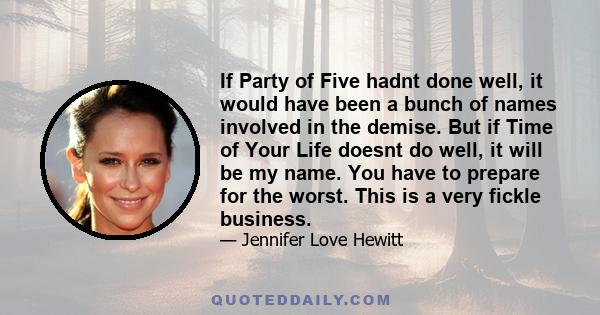 If Party of Five hadnt done well, it would have been a bunch of names involved in the demise. But if Time of Your Life doesnt do well, it will be my name. You have to prepare for the worst. This is a very fickle