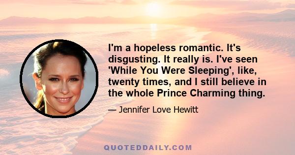 I'm a hopeless romantic. It's disgusting. It really is. I've seen 'While You Were Sleeping', like, twenty times, and I still believe in the whole Prince Charming thing.