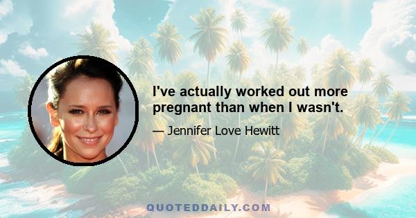 I've actually worked out more pregnant than when I wasn't.