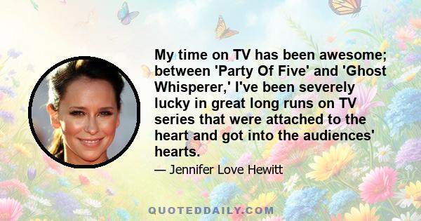 My time on TV has been awesome; between 'Party Of Five' and 'Ghost Whisperer,' I've been severely lucky in great long runs on TV series that were attached to the heart and got into the audiences' hearts.