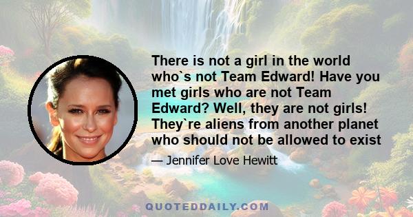 There is not a girl in the world who`s not Team Edward! Have you met girls who are not Team Edward? Well, they are not girls! They`re aliens from another planet who should not be allowed to exist