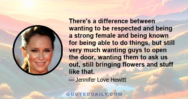 There's a difference between wanting to be respected and being a strong female and being known for being able to do things, but still very much wanting guys to open the door, wanting them to ask us out, still bringing