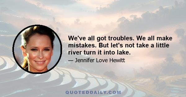 We've all got troubles. We all make mistakes. But let's not take a little river turn it into lake.