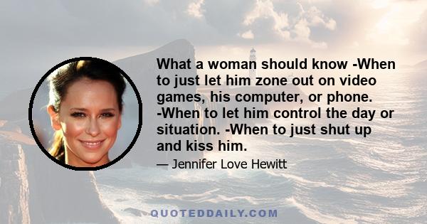 What a woman should know -When to just let him zone out on video games, his computer, or phone. -When to let him control the day or situation. -When to just shut up and kiss him.