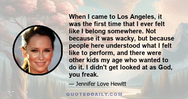 When I came to Los Angeles, it was the first time that I ever felt like I belong somewhere. Not because it was wacky, but because people here understood what I felt like to perform, and there were other kids my age who