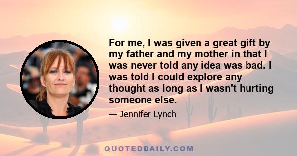 For me, I was given a great gift by my father and my mother in that I was never told any idea was bad. I was told I could explore any thought as long as I wasn't hurting someone else.