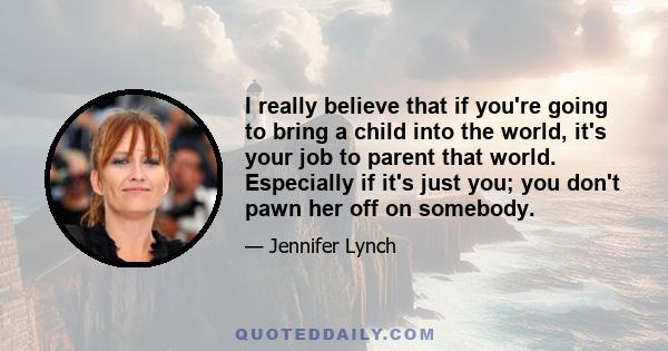 I really believe that if you're going to bring a child into the world, it's your job to parent that world. Especially if it's just you; you don't pawn her off on somebody.