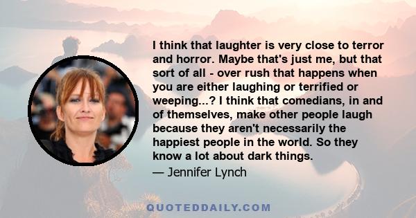 I think that laughter is very close to terror and horror. Maybe that's just me, but that sort of all - over rush that happens when you are either laughing or terrified or weeping...? I think that comedians, in and of