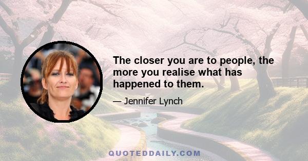 The closer you are to people, the more you realise what has happened to them.