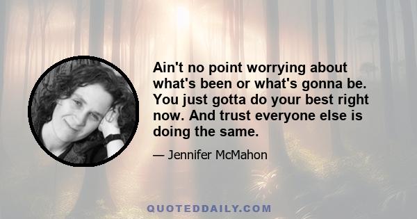 Ain't no point worrying about what's been or what's gonna be. You just gotta do your best right now. And trust everyone else is doing the same.