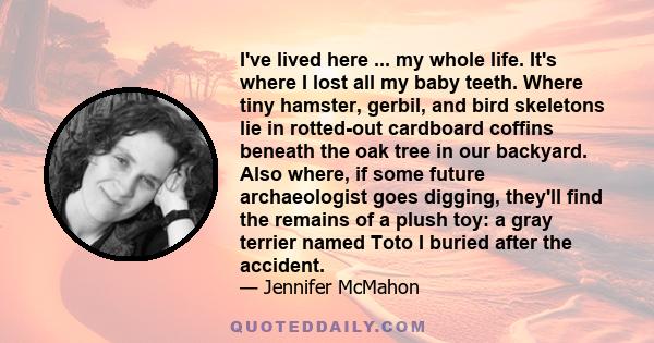 I've lived here ... my whole life. It's where I lost all my baby teeth. Where tiny hamster, gerbil, and bird skeletons lie in rotted-out cardboard coffins beneath the oak tree in our backyard. Also where, if some future 