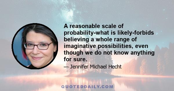 A reasonable scale of probability-what is likely-forbids believing a whole range of imaginative possibilities, even though we do not know anything for sure.