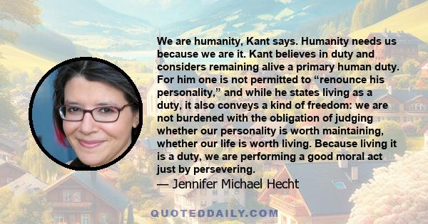 We are humanity, Kant says. Humanity needs us because we are it. Kant believes in duty and considers remaining alive a primary human duty. For him one is not permitted to “renounce his personality,” and while he states