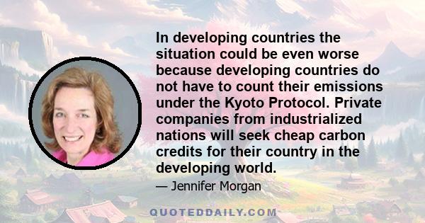 In developing countries the situation could be even worse because developing countries do not have to count their emissions under the Kyoto Protocol. Private companies from industrialized nations will seek cheap carbon