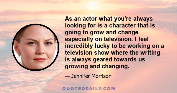 As an actor what you're always looking for is a character that is going to grow and change especially on television. I feel incredibly lucky to be working on a television show where the writing is always geared towards