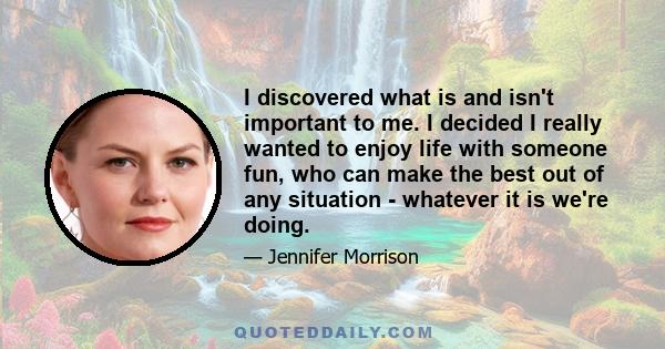 I discovered what is and isn't important to me. I decided I really wanted to enjoy life with someone fun, who can make the best out of any situation - whatever it is we're doing.