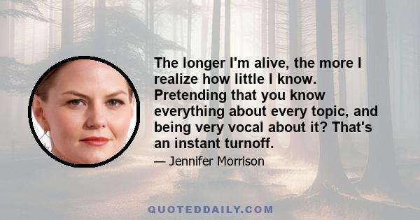 The longer I'm alive, the more I realize how little I know. Pretending that you know everything about every topic, and being very vocal about it? That's an instant turnoff.