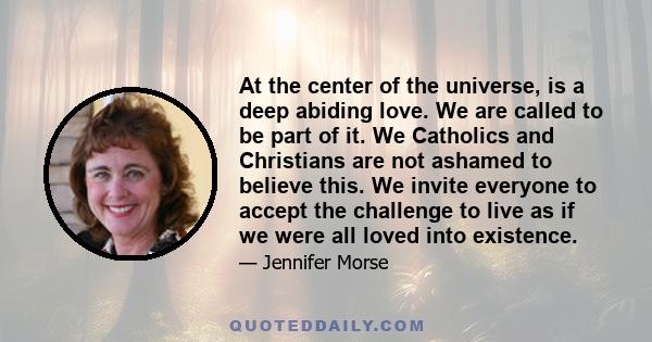 At the center of the universe, is a deep abiding love. We are called to be part of it. We Catholics and Christians are not ashamed to believe this. We invite everyone to accept the challenge to live as if we were all