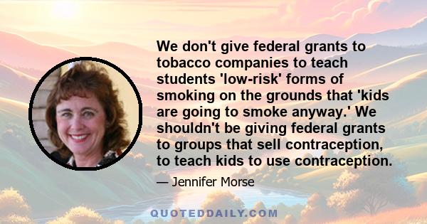 We don't give federal grants to tobacco companies to teach students 'low-risk' forms of smoking on the grounds that 'kids are going to smoke anyway.' We shouldn't be giving federal grants to groups that sell