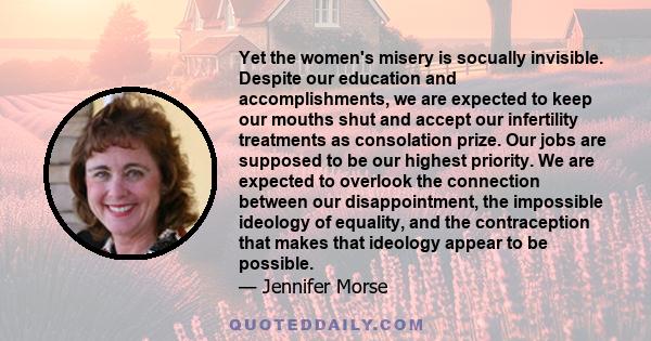 Yet the women's misery is socually invisible. Despite our education and accomplishments, we are expected to keep our mouths shut and accept our infertility treatments as consolation prize. Our jobs are supposed to be