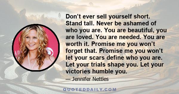 Don’t ever sell yourself short. Stand tall. Never be ashamed of who you are. You are beautiful, you are loved. You are needed. You are worth it. Promise me you won’t forget that. Promise me you won’t let your scars