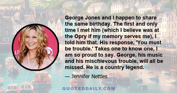 George Jones and I happen to share the same birthday. The first and only time I met him (which I believe was at the Opry if my memory serves me), I told him that. His response, 'You must be trouble.' Takes one to know