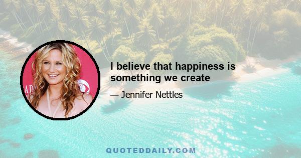 I believe that happiness is something we create