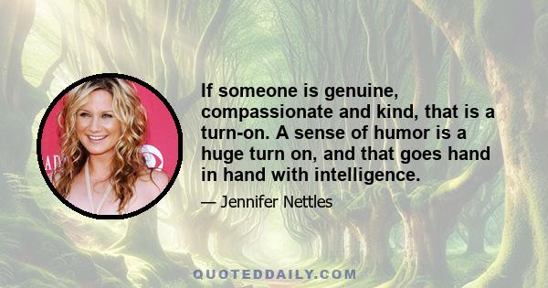 If someone is genuine, compassionate and kind, that is a turn-on. A sense of humor is a huge turn on, and that goes hand in hand with intelligence.