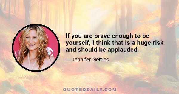 If you are brave enough to be yourself, I think that is a huge risk and should be applauded.