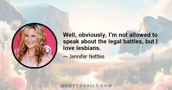 Well, obviously, I'm not allowed to speak about the legal battles, but I love lesbians.