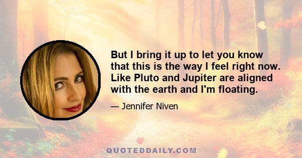 But I bring it up to let you know that this is the way I feel right now. Like Pluto and Jupiter are aligned with the earth and I'm floating.