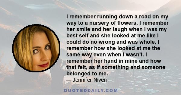 I remember running down a road on my way to a nursery of flowers. I remember her smile and her laugh when I was my best self and she looked at me like I could do no wrong and was whole. I remember how she looked at me