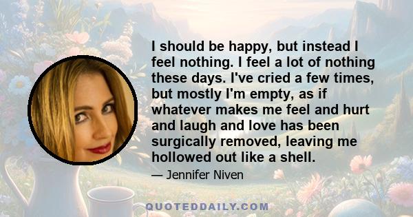 I should be happy, but instead I feel nothing. I feel a lot of nothing these days. I've cried a few times, but mostly I'm empty, as if whatever makes me feel and hurt and laugh and love has been surgically removed,