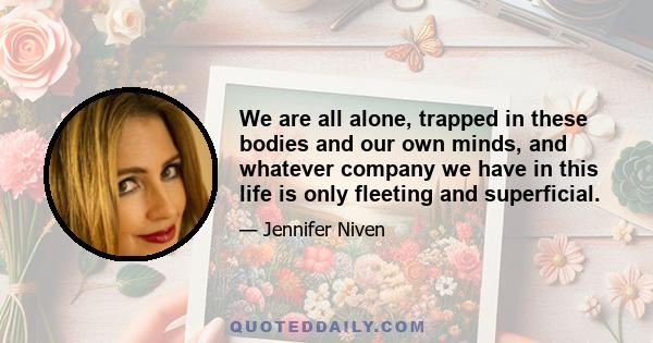 We are all alone, trapped in these bodies and our own minds, and whatever company we have in this life is only fleeting and superficial.