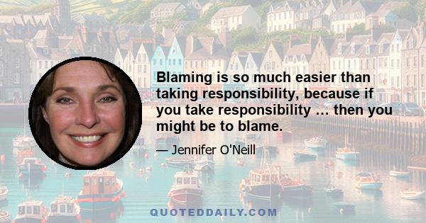 Blaming is so much easier than taking responsibility, because if you take responsibility … then you might be to blame.