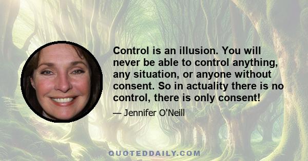 Control is an illusion. You will never be able to control anything, any situation, or anyone without consent. So in actuality there is no control, there is only consent!