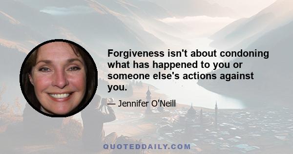 Forgiveness isn't about condoning what has happened to you or someone else's actions against you.