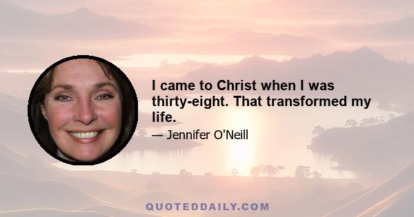 I came to Christ when I was thirty-eight. That transformed my life.