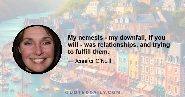 My nemesis - my downfall, if you will - was relationships, and trying to fulfill them.