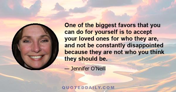 One of the biggest favors that you can do for yourself is to accept your loved ones for who they are, and not be constantly disappointed because they are not who you think they should be.