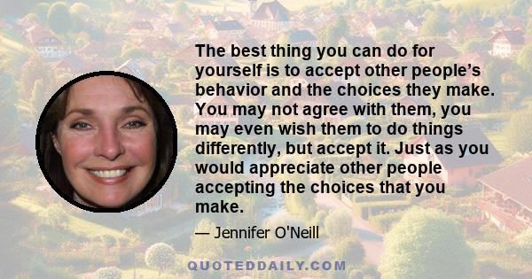 The best thing you can do for yourself is to accept other people’s behavior and the choices they make. You may not agree with them, you may even wish them to do things differently, but accept it. Just as you would