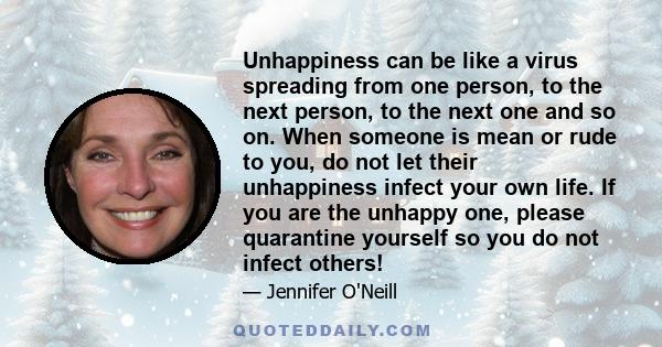 Unhappiness can be like a virus spreading from one person, to the next person, to the next one and so on. When someone is mean or rude to you, do not let their unhappiness infect your own life. If you are the unhappy