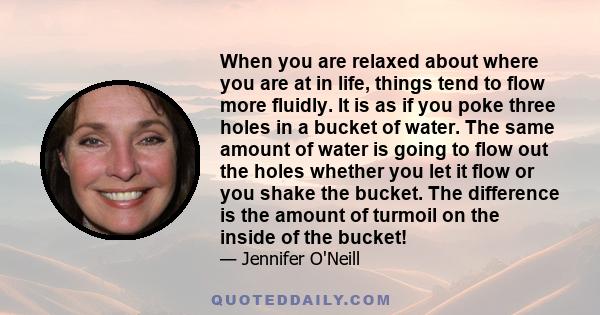 When you are relaxed about where you are at in life, things tend to flow more fluidly. It is as if you poke three holes in a bucket of water. The same amount of water is going to flow out the holes whether you let it