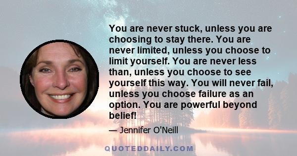 You are never stuck, unless you are choosing to stay there. You are never limited, unless you choose to limit yourself. You are never less than, unless you choose to see yourself this way. You will never fail, unless