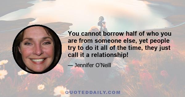 You cannot borrow half of who you are from someone else, yet people try to do it all of the time, they just call it a relationship!